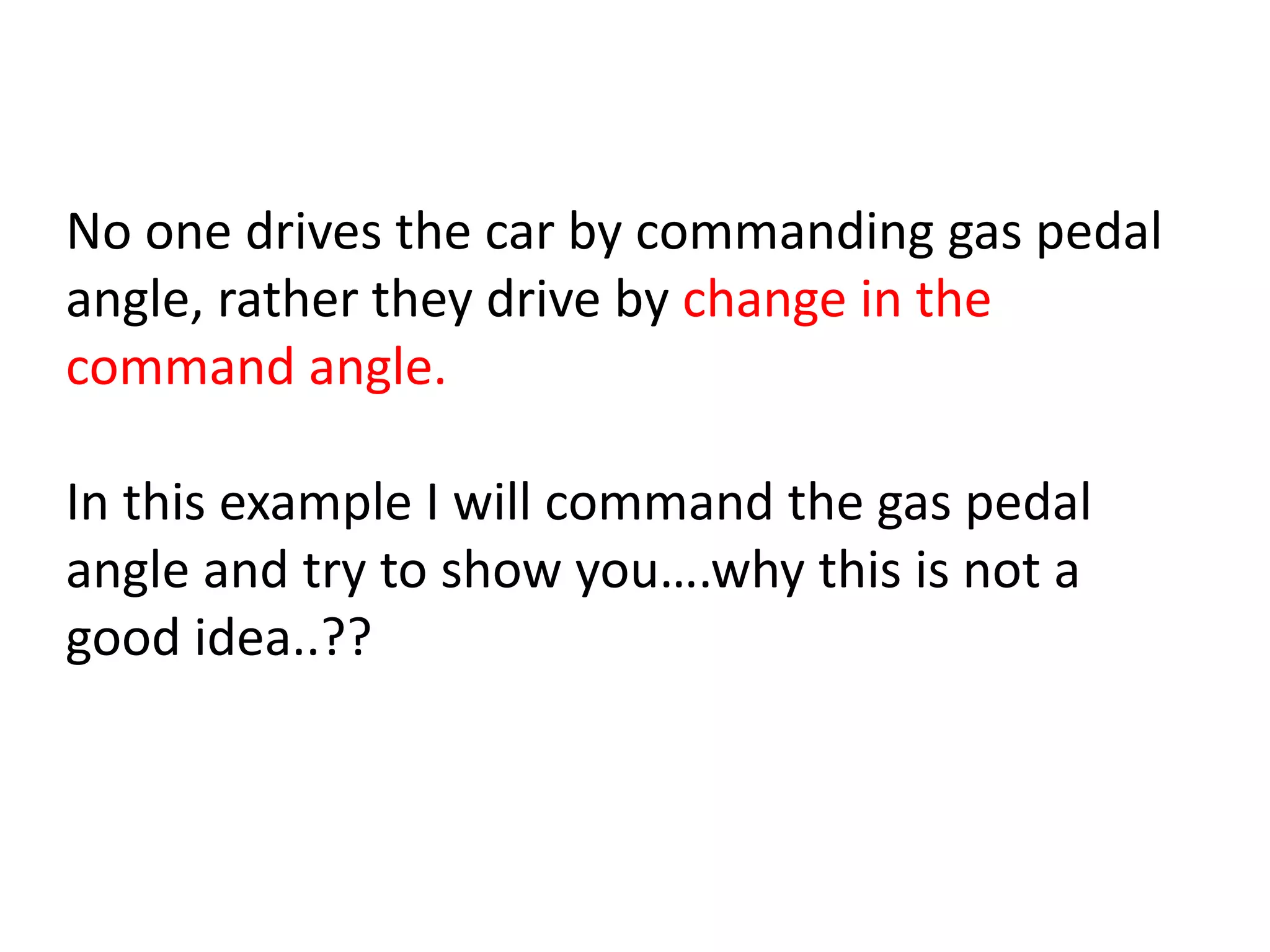 No one drives the car by commanding gas pedal
angle, rather they drive by change in the
command angle.
In this example I will command the gas pedal
angle and try to show you….why this is not a
good idea..??
 