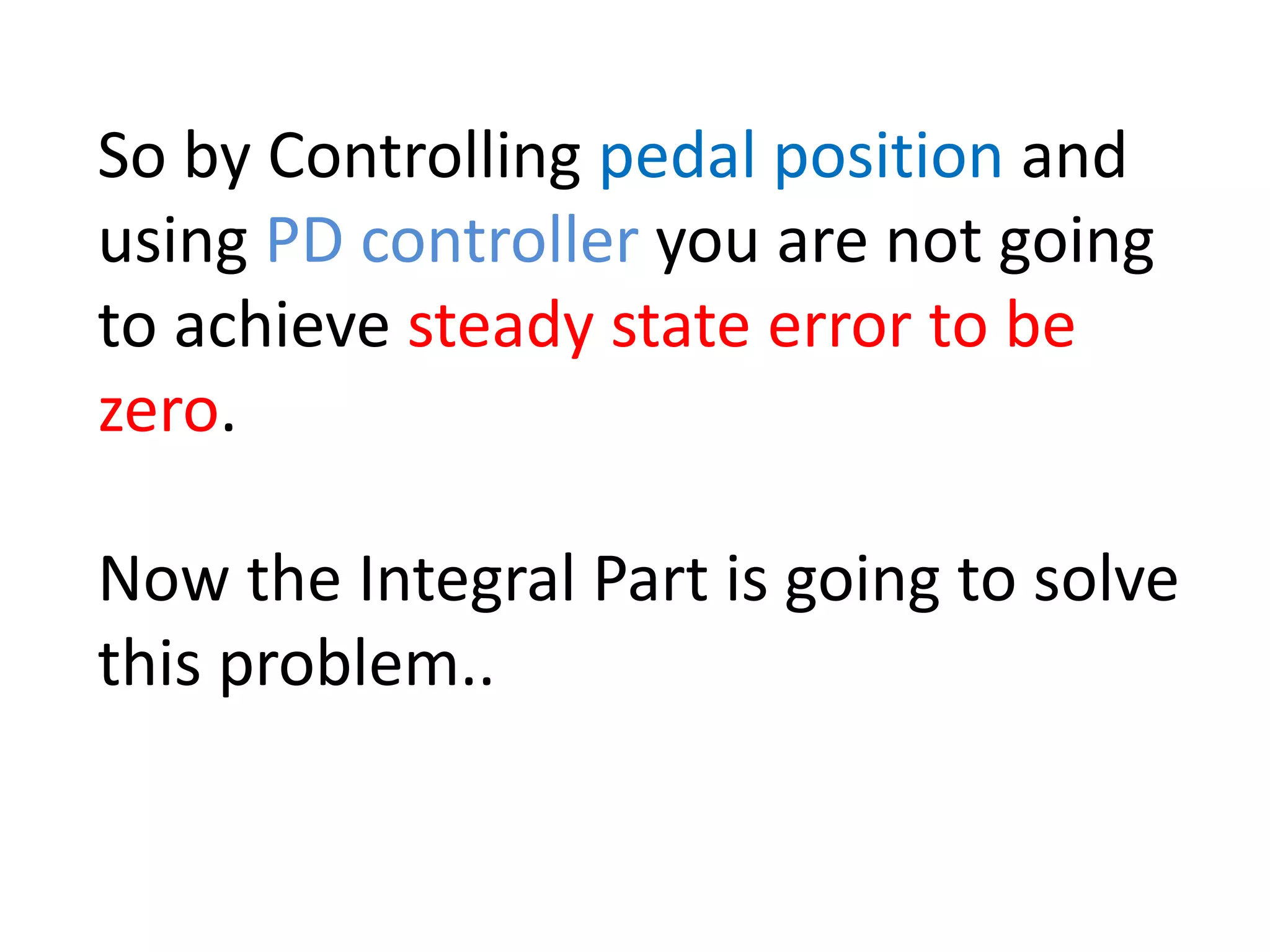 So by Controlling pedal position and
using PD controller you are not going
to achieve steady state error to be
zero.
Now the Integral Part is going to solve
this problem..
 