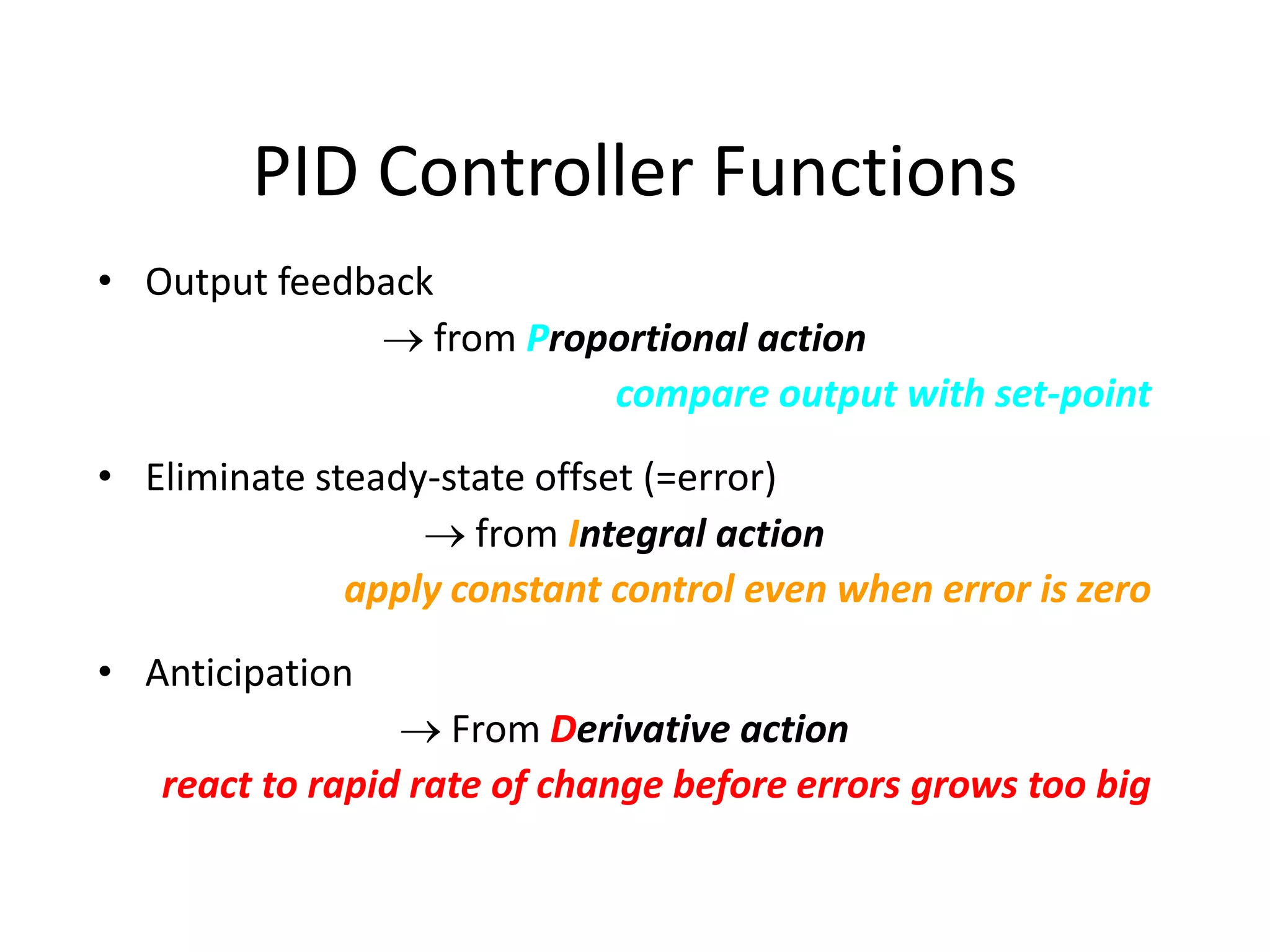 PID Controller Functions
• Output feedback
 from Proportional action
compare output with set-point
• Eliminate steady-state offset (=error)
 from Integral action
apply constant control even when error is zero
• Anticipation
 From Derivative action
react to rapid rate of change before errors grows too big
 