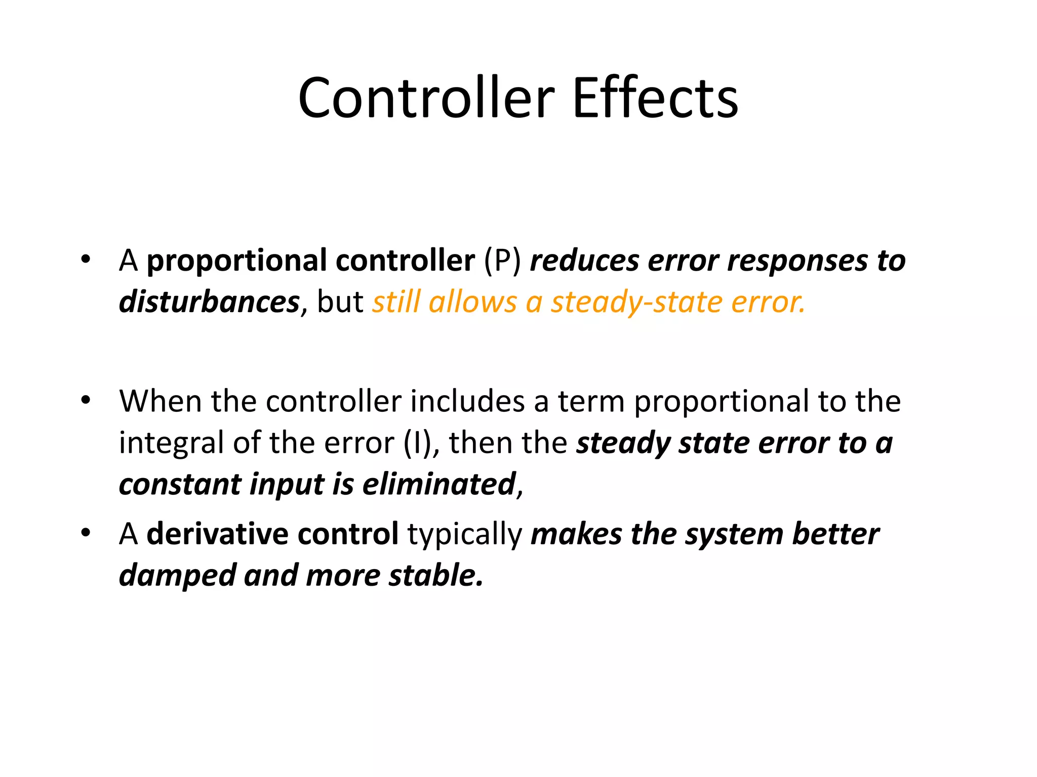 Controller Effects
• A proportional controller (P) reduces error responses to
disturbances, but still allows a steady-state error.
• When the controller includes a term proportional to the
integral of the error (I), then the steady state error to a
constant input is eliminated,
• A derivative control typically makes the system better
damped and more stable.
 