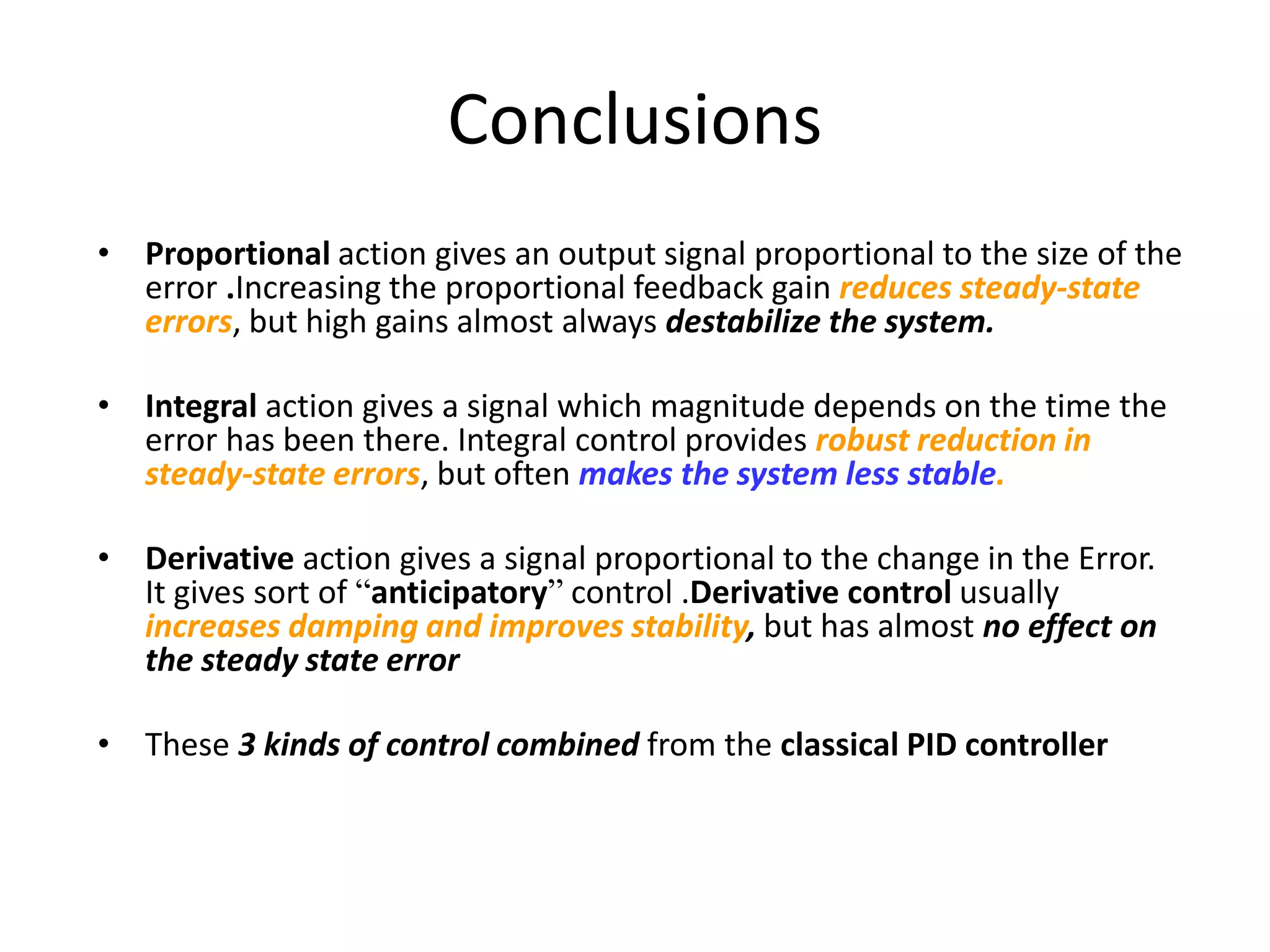 Conclusions
• Proportional action gives an output signal proportional to the size of the
error .Increasing the proportional feedback gain reduces steady-state
errors, but high gains almost always destabilize the system.
• Integral action gives a signal which magnitude depends on the time the
error has been there. Integral control provides robust reduction in
steady-state errors, but often makes the system less stable.
• Derivative action gives a signal proportional to the change in the Error.
It gives sort of “anticipatory” control .Derivative control usually
increases damping and improves stability, but has almost no effect on
the steady state error
• These 3 kinds of control combined from the classical PID controller
 