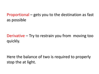 Proportional – gets you to the destination as fast
as possible
Derivative – Try to restrain you from moving too
quickly.
Here the balance of two is required to properly
stop the at light.
 