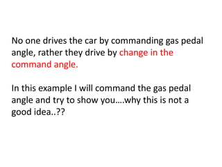 No one drives the car by commanding gas pedal
angle, rather they drive by change in the
command angle.
In this example I will command the gas pedal
angle and try to show you….why this is not a
good idea..??
 