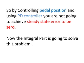So by Controlling pedal position and
using PD controller you are not going
to achieve steady state error to be
zero.
Now the Integral Part is going to solve
this problem..
 