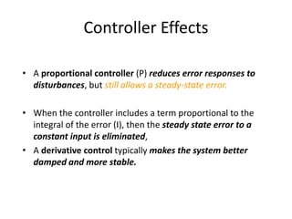 Controller Effects
• A proportional controller (P) reduces error responses to
disturbances, but still allows a steady-state error.
• When the controller includes a term proportional to the
integral of the error (I), then the steady state error to a
constant input is eliminated,
• A derivative control typically makes the system better
damped and more stable.
 