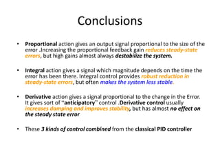 Conclusions
• Proportional action gives an output signal proportional to the size of the
error .Increasing the proportional feedback gain reduces steady-state
errors, but high gains almost always destabilize the system.
• Integral action gives a signal which magnitude depends on the time the
error has been there. Integral control provides robust reduction in
steady-state errors, but often makes the system less stable.
• Derivative action gives a signal proportional to the change in the Error.
It gives sort of “anticipatory” control .Derivative control usually
increases damping and improves stability, but has almost no effect on
the steady state error
• These 3 kinds of control combined from the classical PID controller
 