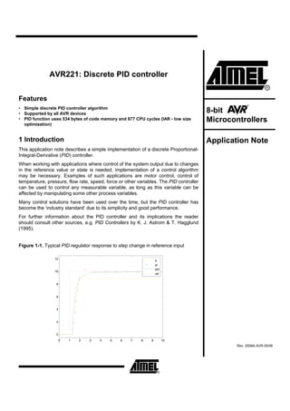 AVR221: Discrete PID controller


Features
• Simple discrete PID controller algorithm
• Supported by all AVR devices                                                          8-bit
• PID function uses 534 bytes of code memory and 877 CPU cycles (IAR - low size
  optimization)
                                                                                        Microcontrollers

1 Introduction                                                                          Application Note
This application note describes a simple implementation of a discrete Proportional-
Integral-Derivative (PID) controller.
When working with applications where control of the system output due to changes
in the reference value or state is needed, implementation of a control algorithm
may be necessary. Examples of such applications are motor control, control of
temperature, pressure, flow rate, speed, force or other variables. The PID controller
can be used to control any measurable variable, as long as this variable can be
affected by manipulating some other process variables.
Many control solutions have been used over the time, but the PID controller has
become the ‘industry standard’ due to its simplicity and good performance.
For further information about the PID controller and its implications the reader
should consult other sources, e.g. PID Controllers by K. J. Astrom & T. Hagglund
(1995).


Figure 1-1. Typical PID regulator response to step change in reference input

                 12                                               p
                                                                  pi
                                                                  pid
                 10
                                                                  ref


                 8



                 6


                 4



                 2



                 0
                      0   1   2   3   4    5    6    7   8    9         10
                                                                                                Rev. 2558A-AVR-05/06
 