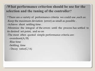 -What performance criterion should be use for the
selection and the tuning of the controller?
-There are a variety of performance criteria we could use ,such as:
-Keep the maximum deviation (error) as small as possible .
-Achieve short settling time .
-Minimize the integral of the errors until the process has settled to
its desired set point, and so on
-The most often quoted simple performance criteria are:
-overshoot(A/B)
-Rise time
-Settling time
- Decay ratio(C/A)
 