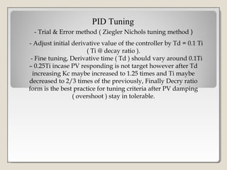 - Trial & Error method ( Ziegler Nichols tuning method )
PID Tuning
- Adjust initial derivative value of the controller by Td = 0.1 Ti
( Ti @ decay ratio ).
- Fine tuning, Derivative time ( Td ) should vary around 0.1Ti
– 0.25Ti incase PV responding is not target however after Td
increasing Kc maybe increased to 1.25 times and Ti maybe
decreased to 2/3 times of the previously, Finally Decry ratio
form is the best practice for tuning criteria after PV damping
( overshoot ) stay in tolerable.
 