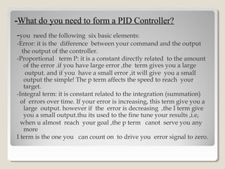 --What do you need to form a PID Controller?What do you need to form a PID Controller?
-you need the following six basic elements:
-Error: it is the difference between your command and the output
the output of the controller.
-Proportional term P: it is a constant directly related to the amount
of the error .if you have large error ,the term gives you a large
output. and if you have a small error ,it will give you a small
output the simple! The p term affects the speed to reach your
target.
-Integral term: it is constant related to the integration (summation)
of errors over time. If your error is increasing, this term give you a
large output. however if the error is decreasing ,the I term give
you a small output.thu its used to the fine tune your results ,i.e,
when u almost reach your goal ,the p term canot serve you any
more
I term is the one you can count on to drive you error signal to zero.
 