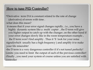 How to tune PID Controller?How to tune PID Controller?
-Derivative term D:it is constant related to the rate of change
(derivative) of errors with time .
-what does this mean?
it means that if your error signal changes rapidly , i.e., you have a
highly dynamic system like a multi copter , the D term will give
you higher output to catch up with the changes .on the other hand if
your error changes slowly like in the room temperature example ,
the D term won’t find amplify . Thus it ‘ll look for your noise
signal(which usually has a high frequency ) and amplify it to make
your life miserable!
-the D term is a very dangerous controller if it’s not tuned perfectly!
Limits: you need to limit the output of each of the previous controller!
-Finally , you need your system of course unless you are satisfied with
controller
 