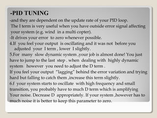 -PID TUNING-PID TUNING
-and they are dependent on the update rate of your PID loop.
The I term is very useful when you have outside error signal affecting
your system (e.g. wind in a multi copter).
-It drives your error to zero whenever possible.
4.If you feel your output is oscillating and it was not before you
adjusted your I term , lower I slightly.
5.For many slow dynamic system ,your job is almost done! You just
have to jump to the last step . when dealing with highly dynamic
system however you need to adjust the D term .
If you feel your output “lagging” behind the error variation and trying
hard but falling to catch them ,increase this term slightly.
6.f your system starts to oscillate with high frequency and small
transition, you probably have to much D term which is amplifying
Your noise. Decrease D appropriately. If your system ,however has to
much noise it is better to keep this parameter to zero.
 