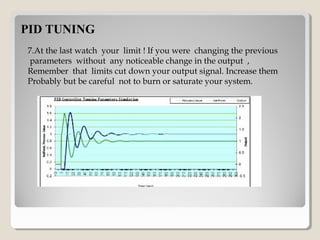 PID TUNINGPID TUNING
7.At the last watch your limit ! If you were changing the previous
parameters without any noticeable change in the output ,
Remember that limits cut down your output signal. Increase them
Probably but be careful not to burn or saturate your system.
Simulation figure of PID Controller
 