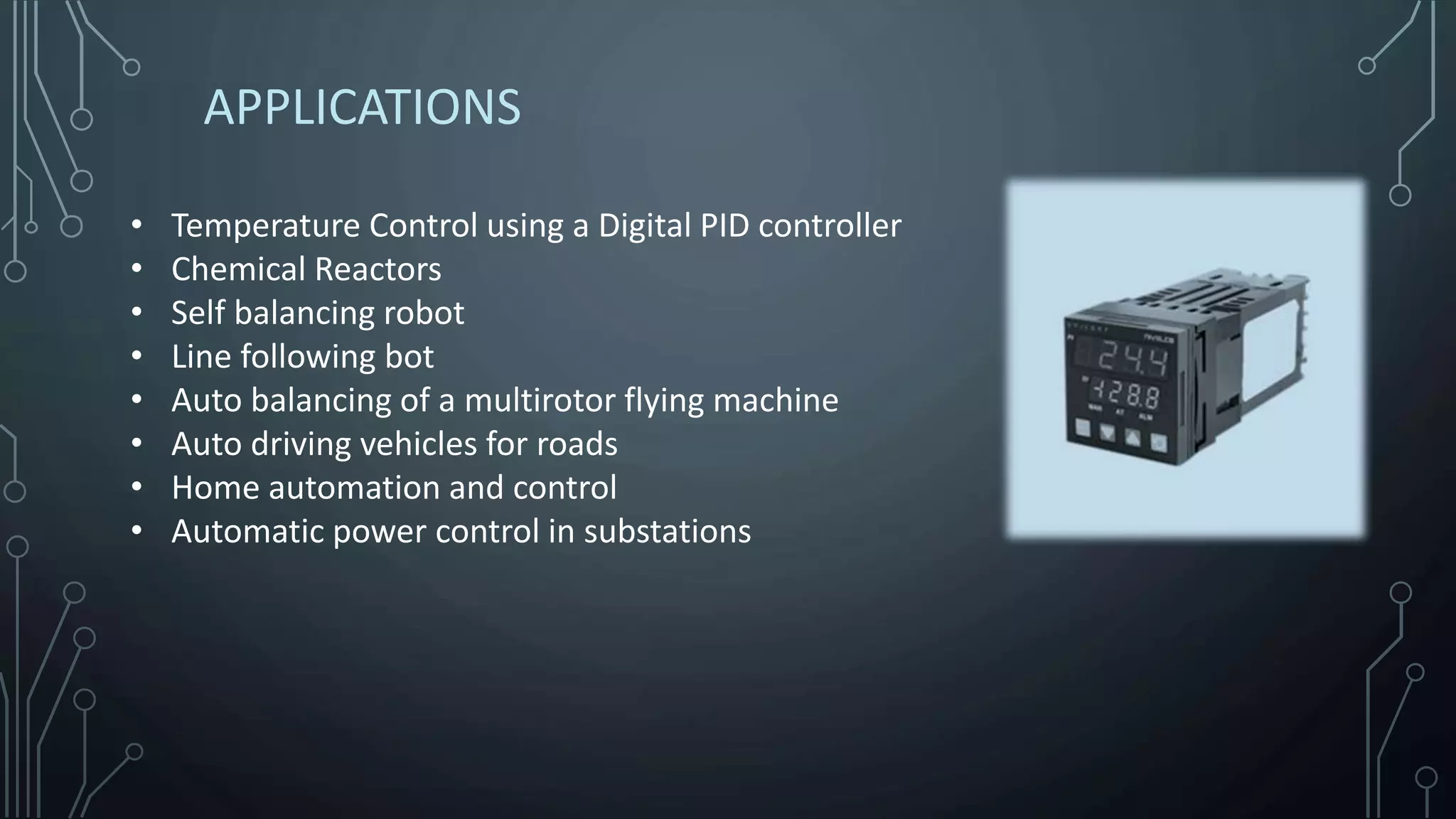 APPLICATIONS
• Temperature Control using a Digital PID controller
• Chemical Reactors
• Self balancing robot
• Line following bot
• Auto balancing of a multirotor flying machine
• Auto driving vehicles for roads
• Home automation and control
• Automatic power control in substations
 