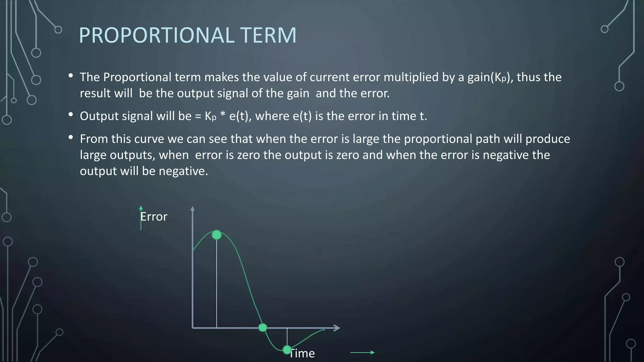 PROPORTIONAL TERM
• The Proportional term makes the value of current error multiplied by a gain(Kp), thus the
result will be the output signal of the gain and the error.
• Output signal will be = Kp * e(t), where e(t) is the error in time t.
• From this curve we can see that when the error is large the proportional path will produce
large outputs, when error is zero the output is zero and when the error is negative the
output will be negative.
Error
Time
 