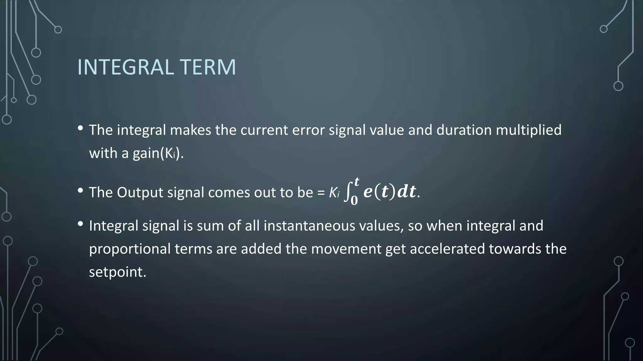 INTEGRAL TERM
• The integral makes the current error signal value and duration multiplied
with a gain(Ki).
• The Output signal comes out to be = Ki
𝟎
𝒕
𝒆 𝒕 𝒅𝒕.
• Integral signal is sum of all instantaneous values, so when integral and
proportional terms are added the movement get accelerated towards the
setpoint.
 