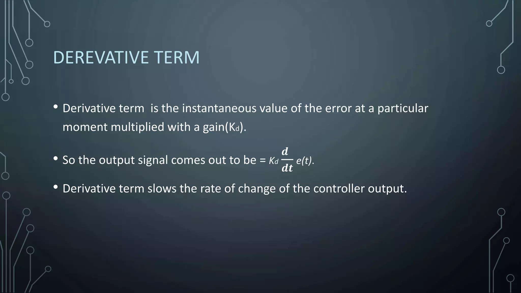 DEREVATIVE TERM
• Derivative term is the instantaneous value of the error at a particular
moment multiplied with a gain(Kd).
• So the output signal comes out to be = Kd
𝒅
𝒅𝒕
e(t).
• Derivative term slows the rate of change of the controller output.
 