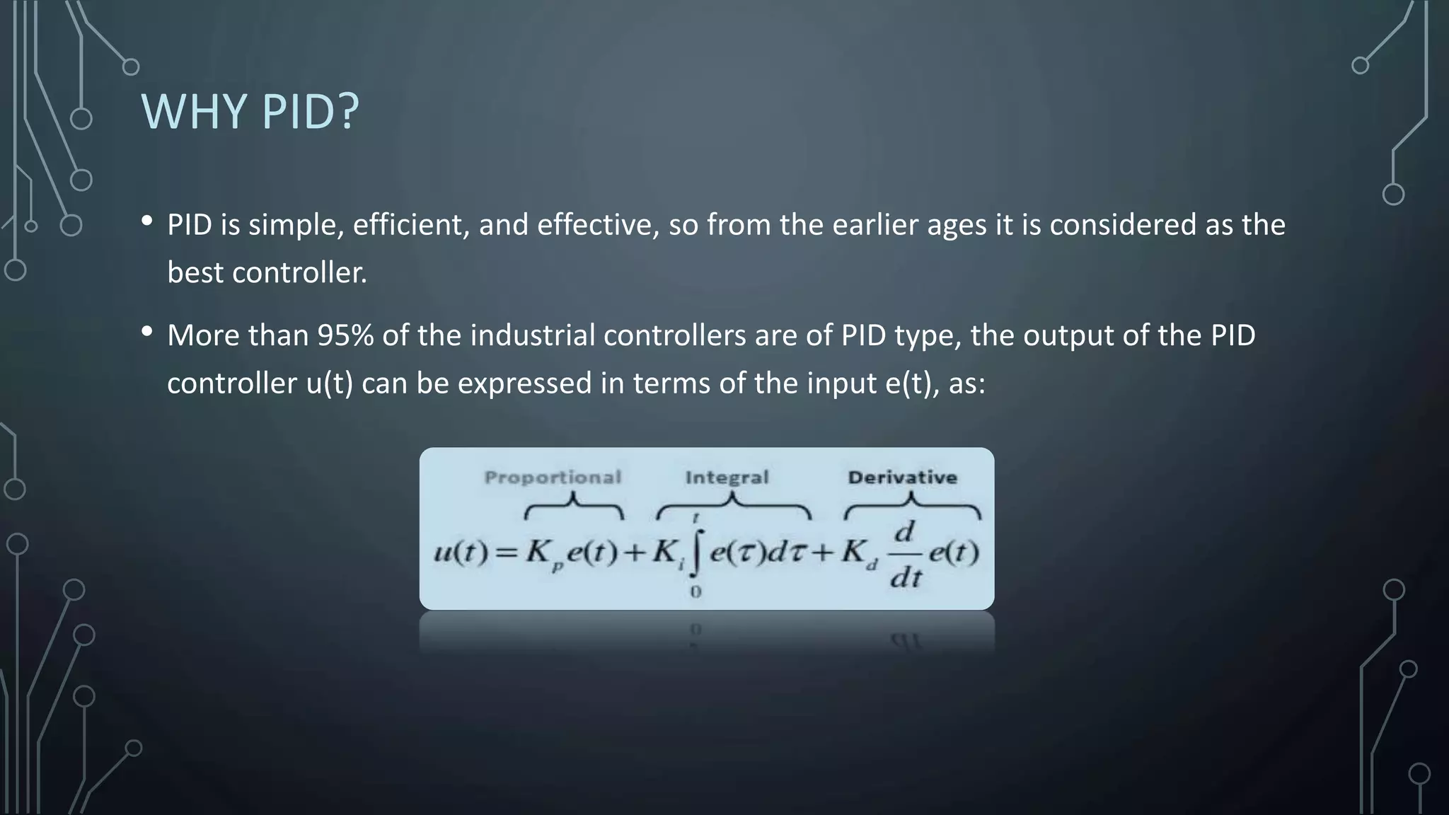 • PID is simple, efficient, and effective, so from the earlier ages it is considered as the
best controller.
• More than 95% of the industrial controllers are of PID type, the output of the PID
controller u(t) can be expressed in terms of the input e(t), as:
WHY PID?
 