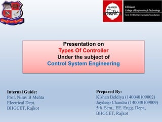 Prepared By:
Kishan Beldiya (140040109002)
Jaydeep Chandra (140040109009)
5th Sem., EE. Engg. Dept.,
BHGCET, Rajkot
Internal Guide:
Prof. Nirav B Mehta
Electrical Dept.
BHGCET, Rajkot
Presentation on
Types Of Controller
Under the subject of
Control System Engineering
 