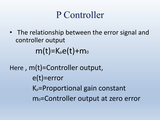 P Controller
• The relationship between the error signal and
controller output
m(t)=Kpe(t)+m0
Here , m(t)=Controller output,
e(t)=error
Kp=Proportional gain constant
m0=Controller output at zero error
 