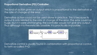 Proportional Derivative (PD) Controller:
This kind of action gives an output which is proportional to the derivative or
the rate of change of the error.
Derivative action could not be used alone in practice. This is because its
output is only related to the rate of change of the error. The error could be
huge, but if it were unchanging, the controller would not give any output.
Thus although it is theoretically possible, it is practically impossible.
Derivative control is usually found in combination with proportional control,
to form so-called P+D.
9/12/2015 10
 