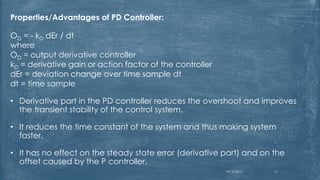 Properties/Advantages of PD Controller:
OD = - kD dEr / dt
where
OD = output derivative controller
kD = derivative gain or action factor of the controller
dEr = deviation change over time sample dt
dt = time sample
• Derivative part in the PD controller reduces the overshoot and improves
the transient stability of the control system.
• It reduces the time constant of the system and thus making system
faster.
• It has no effect on the steady state error (derivative part) and on the
offset caused by the P controller.
9/12/2015 11
 