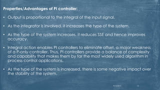Properties/Advantages of PI controller:
• Output is proportional to the integral of the input signal.
• As the integrator is involved, it increases the type of the system.
• As the type of the system increases, it reduces SSE and hence improves
accuracy.
• Integral action enables PI controllers to eliminate offset, a major weakness
of a P-only controller. Thus, PI controllers provide a balance of complexity
and capability that makes them by far the most widely used algorithm in
process control applications.
• As the type of the system is increased, there is some negative impact over
the stability of the system.
9/12/2015 13
 