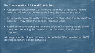 The Characteristics of P, I, and D controllers
• A proportional controller (Kp) will have the effect of reducing the rise
time and will reduce, but never eliminate, the steady-state error.
• An integral control (Ki) will have the effect of eliminating the steady-state
error, but it may make the transient response worse.
• A derivative control (Kd) will have the effect of increasing the stability of
the system, reducing the overshoot, and improving the transient
response.
All design specifications can be reached with the PID controller and 100%
desired conditions can be achieved .
9/12/2015 15
 