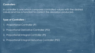 Controllers :
A controller is one which compares controlled values with the desired
values and has a function to correct the deviation produced.
Type of Controllers :
1. Proportional Controller (P)
2. Proportional Derivative Controller (PD)
3. Proportional Integral Controller (PI)
4. Proportional Integral Derivative Controller (PID)
9/12/2015 6
 