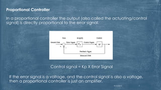 Proportional Controller
In a proportional controller the output (also called the actuating/control
signal) is directly proportional to the error signal.
Control signal = Kp X Error Signal
If the error signal is a voltage, and the control signal is also a voltage,
then a proportional controller is just an amplifier.
9/12/2015 7
 