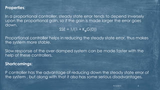 Properties:
In a proportional controller, steady state error tends to depend inversely
upon the proportional gain, so if the gain is made larger the error goes
down.
SSE = 1/(1 + KpG(0))
Proportional controller helps in reducing the steady state error, thus makes
the system more stable.
Slow response of the over damped system can be made faster with the
help of these controllers.
Shortcomings:
P controller has the advantage of reducing down the steady state error of
the system , but along with that it also has some serious disadvantages.
9/12/2015 8
 