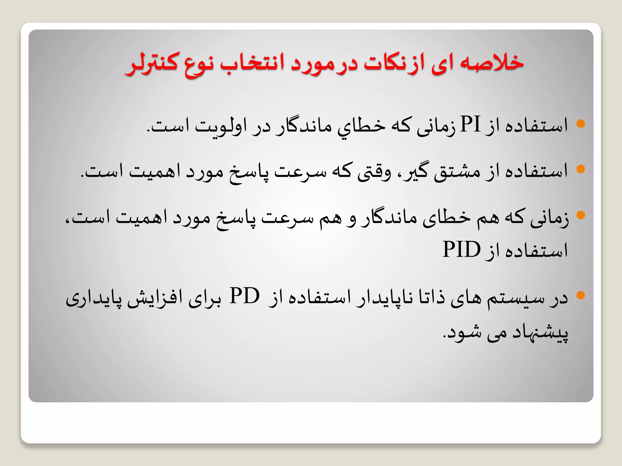 ‫کنترلر‬ ‫نوع‬ ‫انتخاب‬ ‫د‬‫ر‬‫مو‬‫در‬‫نکات‬‫از‬ ‫ای‬‫خالصه‬
‫از‬ ‫استفاده‬PI‫خطاي‬‫که‬ ‫مانی‬‫ز‬‫اولويت‬ ‫در‬ ‫ماندگار‬‫است‬.
‫اس‬ ‫اهمیت‬‫د‬‫ر‬‫مو‬‫پاسخ‬ ‫سرعت‬‫که‬‫وقتی‬ ،‫گیر‬‫مشتق‬ ‫از‬ ‫استفاده‬‫ت‬.
،‫است‬ ‫اهمیت‬‫د‬‫ر‬‫مو‬‫پاسخ‬ ‫سرعت‬ ‫هم‬‫و‬ ‫ماندگار‬‫خطای‬ ‫هم‬‫که‬ ‫مانی‬‫ز‬
‫از‬ ‫استفاده‬PID
‫از‬ ‫استفاده‬ ‫ناپایدار‬ ‫ذاتا‬ ‫های‬ ‫سیستم‬ ‫در‬PD‫ی‬‫پایدار‬ ‫ایش‬‫ز‬‫اف‬ ‫ای‬‫ر‬‫ب‬
‫شود‬ ‫می‬ ‫پیشنهاد‬.
 