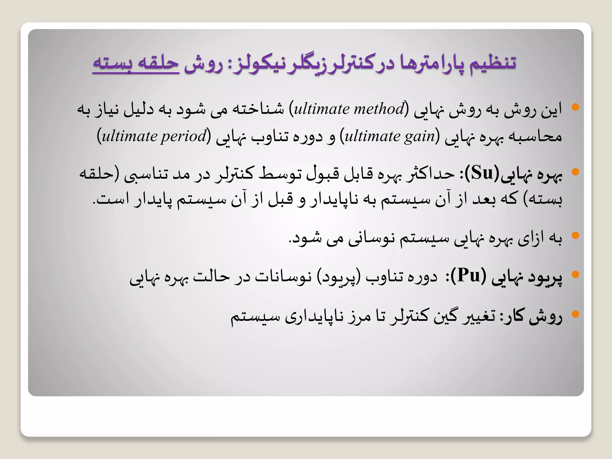 ‫نهایی‬ ‫ش‬‫و‬‫ر‬ ‫به‬ ‫ش‬‫و‬‫ر‬ ‫این‬(ultimate method)‫به‬ ‫نیاز‬ ‫دلیل‬ ‫به‬ ‫شود‬ ‫می‬ ‫شناخته‬
‫نهایی‬ ‫بهره‬‫محاسبه‬(ultimate gain)‫نهایی‬ ‫تناوب‬ ‫ه‬‫ر‬‫دو‬ ‫و‬(ultimate period)
‫بهره‬‫نهایی‬(Su:)‫تناسبی‬ ‫مد‬ ‫در‬ ‫لر‬‫ر‬‫کنت‬ ‫توسط‬ ‫ل‬‫قبو‬ ‫قابل‬ ‫بهره‬ ‫حداکثر‬(‫ح‬‫لقه‬
‫بسته‬)‫اس‬ ‫پایدار‬ ‫سیستم‬ ‫آن‬ ‫از‬ ‫قبل‬ ‫و‬ ‫ناپایدار‬ ‫به‬ ‫سیستم‬ ‫آن‬ ‫از‬ ‫بعد‬ ‫که‬‫ت‬.
‫شود‬ ‫می‬‫نوسانی‬ ‫سیستم‬ ‫نهایی‬ ‫بهره‬ ‫ای‬‫ز‬‫ا‬ ‫به‬.
‫پریود‬‫نهایی‬(Pu:)‫تناوب‬ ‫ه‬‫ر‬‫دو‬(‫پریود‬)‫نهایی‬ ‫بهره‬‫حالت‬ ‫در‬ ‫نوسانات‬
‫کار‬‫ش‬‫و‬‫ر‬:‫سیستم‬ ‫ی‬‫ناپایدار‬ ‫ز‬‫مر‬ ‫تا‬ ‫لر‬‫ر‬‫کنت‬ ‫گین‬ ‫تغییر‬
‫نیکولز‬‫یگلر‬‫ز‬‫کنترلر‬‫در‬ ‫امترها‬‫ر‬‫پا‬‫تنظیم‬:‫ش‬‫و‬‫ر‬‫بست‬ ‫حلقه‬‫ه‬
 