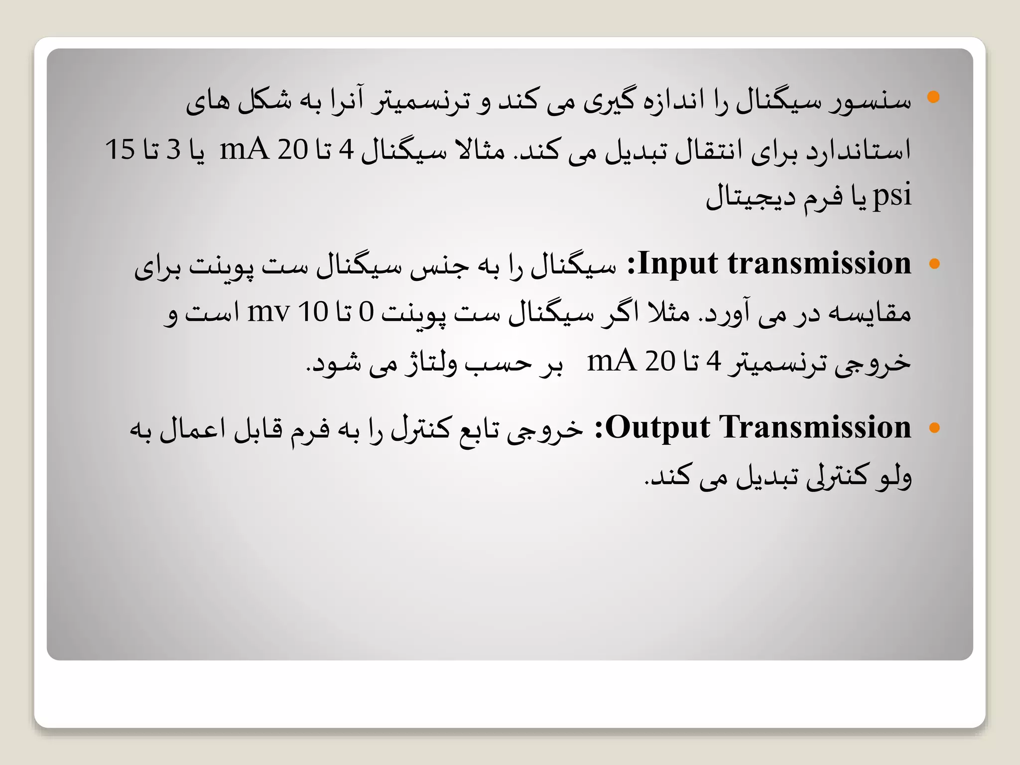 ‫شکل‬ ‫به‬ ‫ا‬‫ر‬‫آن‬ ‫ترنسمیتر‬ ‫و‬ ‫کند‬ ‫می‬ ‫ی‬‫گیر‬ ‫ه‬‫ز‬‫اندا‬ ‫ا‬‫ر‬ ‫سیگنال‬ ‫ر‬‫سنسو‬‫های‬
‫کند‬ ‫می‬ ‫تبدیل‬ ‫انتقال‬ ‫ای‬‫ر‬‫ب‬ ‫د‬‫ر‬‫استاندا‬.‫سیگنال‬ ‫مثاال‬4‫تا‬20mA‫یا‬3‫تا‬15
psi‫دیجیتال‬ ‫فرم‬ ‫یا‬
Input transmission:‫ا‬‫ر‬‫ب‬ ‫پوینت‬ ‫ست‬ ‫سیگنال‬ ‫جنس‬ ‫به‬ ‫ا‬‫ر‬ ‫سیگنال‬‫ی‬
‫د‬‫ر‬‫آو‬ ‫می‬ ‫در‬ ‫مقایسه‬.‫پوینت‬ ‫ست‬ ‫سیگنال‬ ‫اگر‬ ‫مثال‬0‫تا‬10mv‫و‬ ‫است‬
‫ترنسمیتر‬ ‫جی‬‫و‬‫خر‬4‫تا‬20mA‫شود‬ ‫می‬ ‫ولتاژ‬ ‫حسب‬ ‫بر‬.
Output Transmission:‫ب‬ ‫اعمال‬ ‫قابل‬ ‫فرم‬ ‫به‬ ‫ا‬‫ر‬ ‫ل‬‫کنتر‬ ‫تابع‬ ‫جی‬‫و‬‫خر‬‫ه‬
‫کنترلی‬‫ولو‬‫کند‬ ‫می‬ ‫تبدیل‬.
 