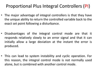 11
Proportional Plus Integral Controllers (PI)
• The major advantage of integral controllers is that they have
the unique ability to return the controlled variable back to the
exact set point following a disturbance.
• Disadvantages of the integral control mode are that it
responds relatively slowly to an error signal and that it can
initially allow a large deviation at the instant the error is
produced.
• This can lead to system instability and cyclic operation. For
this reason, the integral control mode is not normally used
alone, but is combined with another control mode.
 