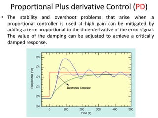 16
Proportional Plus derivative Control (PD)
• The stability and overshoot problems that arise when a
proportional controller is used at high gain can be mitigated by
adding a term proportional to the time-derivative of the error signal.
The value of the damping can be adjusted to achieve a critically
damped response.
 