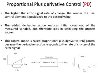 17
Proportional Plus derivative Control (PD)
• The higher the error signal rate of change, the sooner the final
control element is positioned to the desired value.
• The added derivative action reduces initial overshoot of the
measured variable, and therefore aids in stabilizing the process
sooner.
• This control mode is called proportional plus derivative (PD) control
because the derivative section responds to the rate of change of the
error signal
 