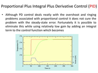 Proportional Plus Integral Plus Derivative Control (PID)
• Although PD control deals neatly with the overshoot and ringing
problems associated with proportional control it does not cure the
problem with the steady-state error. Fortunately it is possible to
eliminate this while using relatively low gain by adding an integral
term to the control function which becomes
20
 
