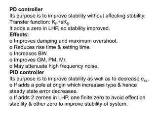 PD controller
Its purpose is to improve stability without affecting stability.
Transfer function: KP+sKD
It adds a zero in LHP, so stability improved.
Effects:
o Improves damping and maximum overshoot.
o Reduces rise time & setting time.
o Increases BW.
o Improves GM, PM, Mr.
o May attenuate high frequency noise.
PID controller
Its purpose is to improve stability as well as to decrease ess.
o If adds a pole at origin which increases type & hence
steady state error decreases.
o If adds 2 zeroes in LHP, one finite zero to avoid effect on
stability & other zero to improve stability of system.
 