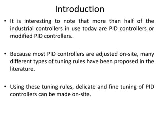 Introduction
• It is interesting to note that more than half of the
industrial controllers in use today are PID controllers or
modified PID controllers.
• Because most PID controllers are adjusted on-site, many
different types of tuning rules have been proposed in the
literature.
• Using these tuning rules, delicate and fine tuning of PID
controllers can be made on-site.
 