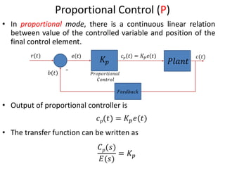 8
Proportional Control (P)
• In proportional mode, there is a continuous linear relation
between value of the controlled variable and position of the
final control element.
• Output of proportional controller is
• The transfer function can be written as
-
 