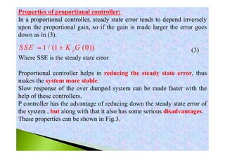 Properties of proportional controller:
In a proportional controller, steady state error tends to depend inversely
upon the proportional gain, so if the gain is made larger the error goes
down as in (3).
(3)
Where SSE is the steady state error
Proportional controller helps in reducing the steady state error, thus
makes the system more stable.
Slow response of the over damped system can be made faster with the
help of these controllers.
P controller has the advantage of reducing down the steady state error of
the system , but along with that it also has some serious disadvantages.
These properties can be shown in Fig.3.
1 / (1 (0))p
SSE K G 
 