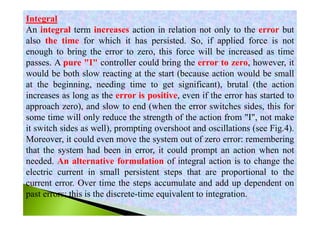 Integral
An integral term increases action in relation not only to the error but
also the time for which it has persisted. So, if applied force is not
enough to bring the error to zero, this force will be increased as time
passes. A pure "I" controller could bring the error to zero, however, it
would be both slow reacting at the start (because action would be small
at the beginning, needing time to get significant), brutal (the action
increases as long as the error is positive, even if the error has started to
approach zero), and slow to end (when the error switches sides, this for
some time will only reduce the strength of the action from "I", not make
it switch sides as well), prompting overshoot and oscillations (see Fig.4).
Moreover, it could even move the system out of zero error: remembering
that the system had been in error, it could prompt an action when not
needed. An alternative formulation of integral action is to change the
electric current in small persistent steps that are proportional to the
current error. Over time the steps accumulate and add up dependent on
past errors; this is the discrete-time equivalent to integration.
 