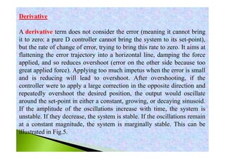 Derivative
A derivative term does not consider the error (meaning it cannot bring
it to zero: a pure D controller cannot bring the system to its set-point),
but the rate of change of error, trying to bring this rate to zero. It aims at
flattening the error trajectory into a horizontal line, damping the force
applied, and so reduces overshoot (error on the other side because too
great applied force). Applying too much impetus when the error is small
and is reducing will lead to overshoot. After overshooting, if the
controller were to apply a large correction in the opposite direction and
repeatedly overshoot the desired position, the output would oscillate
around the set-point in either a constant, growing, or decaying sinusoid.
If the amplitude of the oscillations increase with time, the system is
unstable. If they decrease, the system is stable. If the oscillations remain
at a constant magnitude, the system is marginally stable. This can be
illustrated in Fig.5.
 