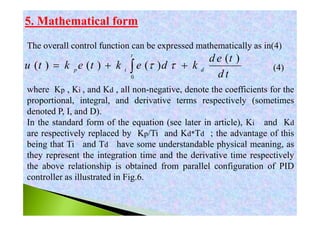 5. Mathematical form
The overall control function can be expressed mathematically as in(4)
(4)
where Kp , Ki , and Kd , all non-negative, denote the coefficients for the
proportional, integral, and derivative terms respectively (sometimes
denoted P, I, and D).
In the standard form of the equation (see later in article), Ki and Kd
are respectively replaced by Kp/Ti and Kd*Td ; the advantage of this
being that Ti and Td have some understandable physical meaning, as
they represent the integration time and the derivative time respectively
the above relationship is obtained from parallel configuration of PID
controller as illustrated in Fig.6.
0
( )
( ) ( ) ( )
t
p i d
d e t
u t k e t k e d k
d t
   
 