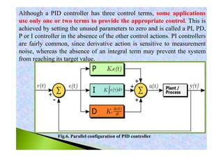Fig.6. Parallel configuration of PID controller
Although a PID controller has three control terms, some applications
use only one or two terms to provide the appropriate control. This is
achieved by setting the unused parameters to zero and is called a PI, PD,
P or I controller in the absence of the other control actions. PI controllers
are fairly common, since derivative action is sensitive to measurement
noise, whereas the absence of an integral term may prevent the system
from reaching its target value.
 