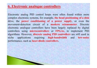 6. Electronic analogue controllers
Electronic analog PID control loops were often found within more
complex electronic systems, for example, the head positioning of a disk
drive, the power conditioning of a power supply, or even the
movement-detection circuit of a modern seismometer. Discrete
electronic analogue controllers have been largely replaced by digital
controllers using microcontrollers or FPGAs, to implement PID
algorithms. However, discrete analog PID controllers are still used in
niche applications requiring high-bandwidth and low-noise
performance, such as laser-diode controllers.
 