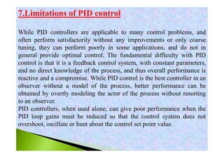 7.Limitations of PID control
While PID controllers are applicable to many control problems, and
often perform satisfactorily without any improvements or only coarse
tuning, they can perform poorly in some applications, and do not in
general provide optimal control. The fundamental difficulty with PID
control is that it is a feedback control system, with constant parameters,
and no direct knowledge of the process, and thus overall performance is
reactive and a compromise. While PID control is the best controller in an
observer without a model of the process, better performance can be
obtained by overtly modeling the actor of the process without resorting
to an observer.
PID controllers, when used alone, can give poor performance when the
PID loop gains must be reduced so that the control system does not
overshoot, oscillate or hunt about the control set point value.
 