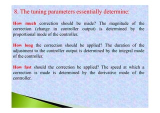 8. The tuning parameters essentially determine:
How much correction should be made? The magnitude of the
correction (change in controller output) is determined by the
proportional mode of the controller.
How long the correction should be applied? The duration of the
adjustment to the controller output is determined by the integral mode
of the controller.
How fast should the correction be applied? The speed at which a
correction is made is determined by the derivative mode of the
controller.
 