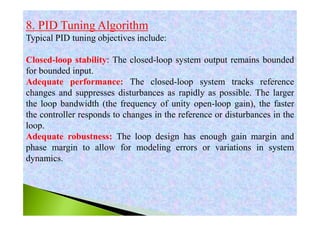 8. PID Tuning Algorithm
Typical PID tuning objectives include:
Closed-loop stability: The closed-loop system output remains bounded
for bounded input.
Adequate performance: The closed-loop system tracks reference
changes and suppresses disturbances as rapidly as possible. The larger
the loop bandwidth (the frequency of unity open-loop gain), the faster
the controller responds to changes in the reference or disturbances in the
loop.
Adequate robustness: The loop design has enough gain margin and
phase margin to allow for modeling errors or variations in system
dynamics.
 
